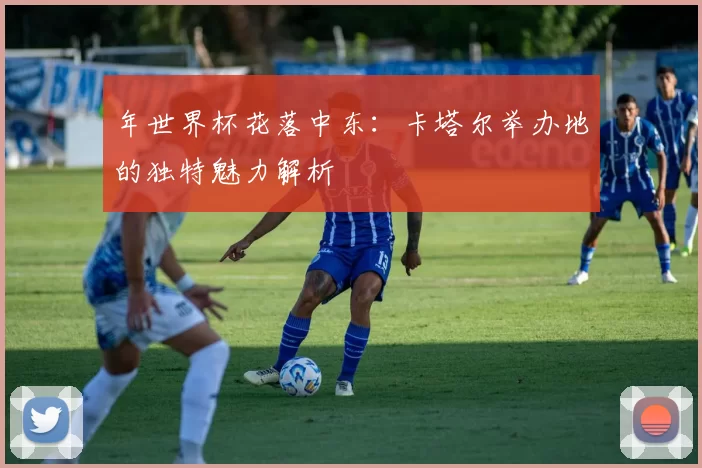 年世界杯花落中东:卡塔尔举办地的独特魅力解析