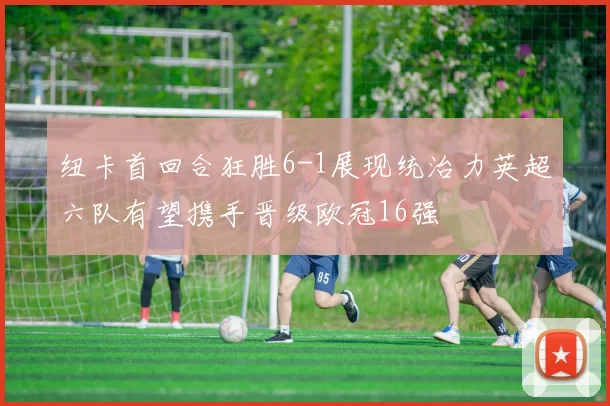 纽卡首回合狂胜6-1展现统治力英超六队有望携手晋级欧冠16强
