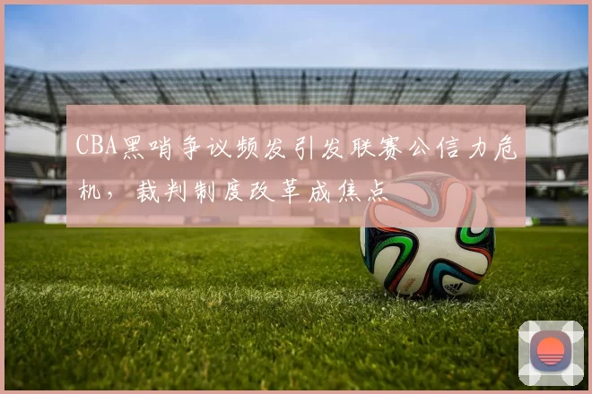 CBA黑哨争议频发引发联赛公信力危机，裁判制度改革成焦点