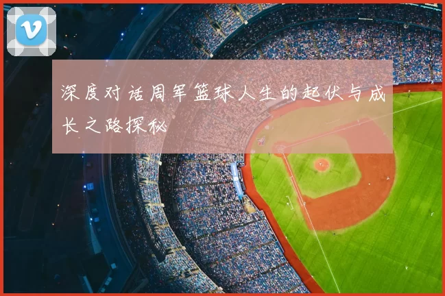 深度对话周军篮球人生的起伏与成长之路探秘