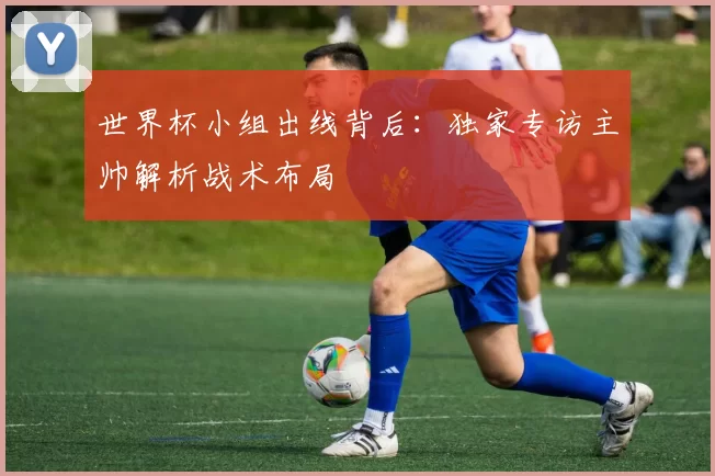 世界杯小组出线背后:独家专访主帅解析战术布局