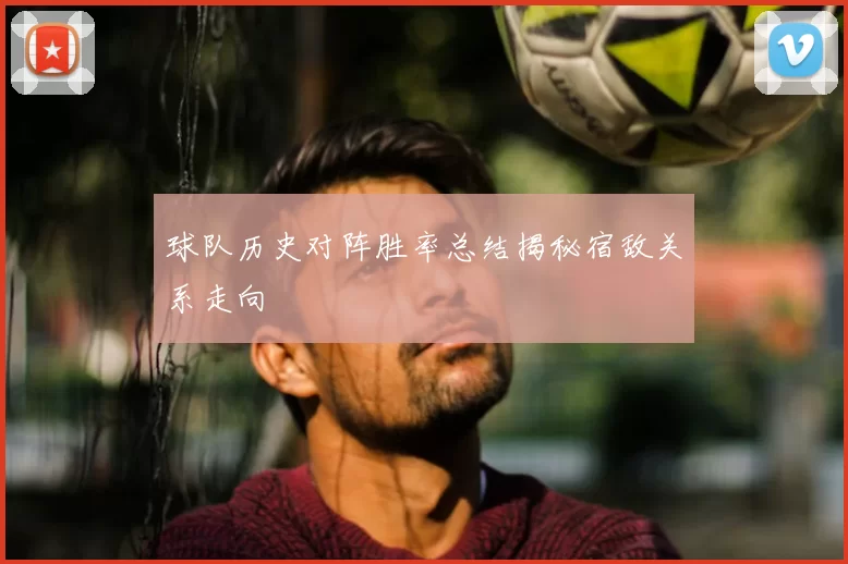 球队历史对阵胜率总结揭秘宿敌关系走向