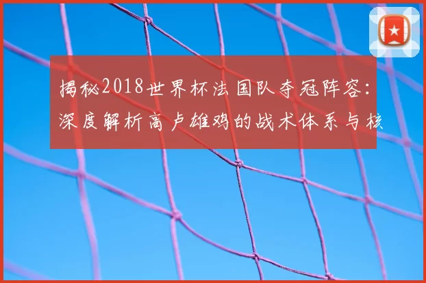 揭秘2018世界杯法国队夺冠阵容:深度解析高卢雄鸡的战术体系与核心球员