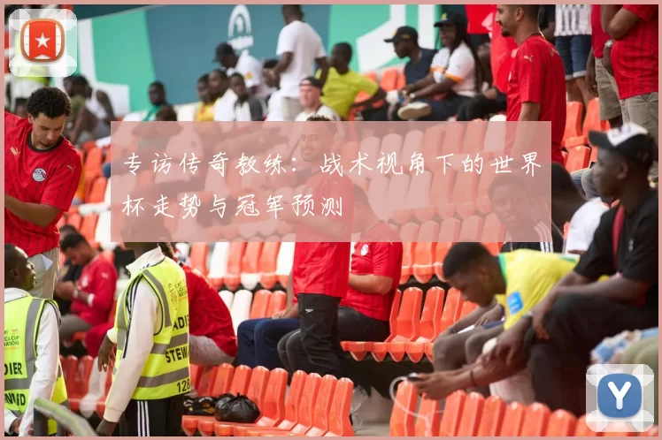 专访传奇教练:战术视角下的世界杯走势与冠军预测