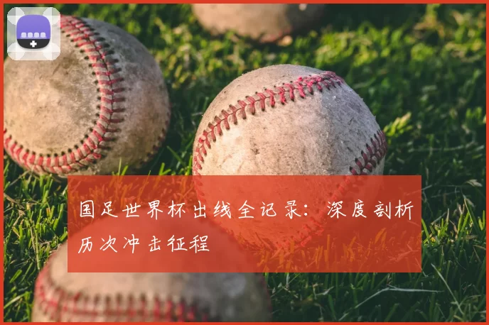 国足世界杯出线全记录:深度剖析历次冲击征程