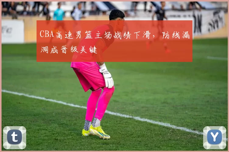 CBA高速男篮主场战绩下滑，防线漏洞成晋级关键