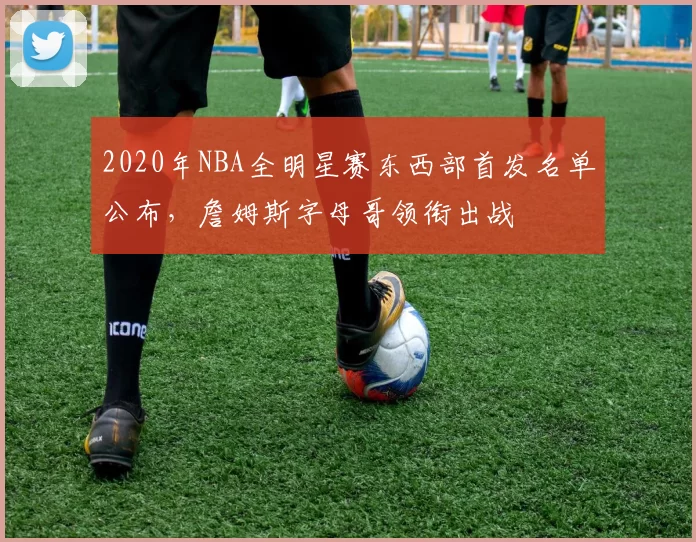 2020年NBA全明星赛东西部首发名单公布,詹姆斯字母哥领衔出战