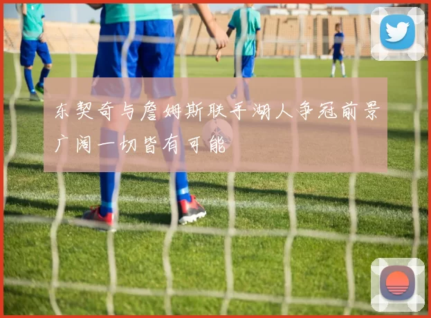 东契奇与詹姆斯联手湖人争冠前景广阔一切皆有可能