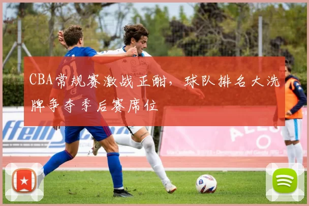 CBA常规赛激战正酣，球队排名大洗牌争夺季后赛席位