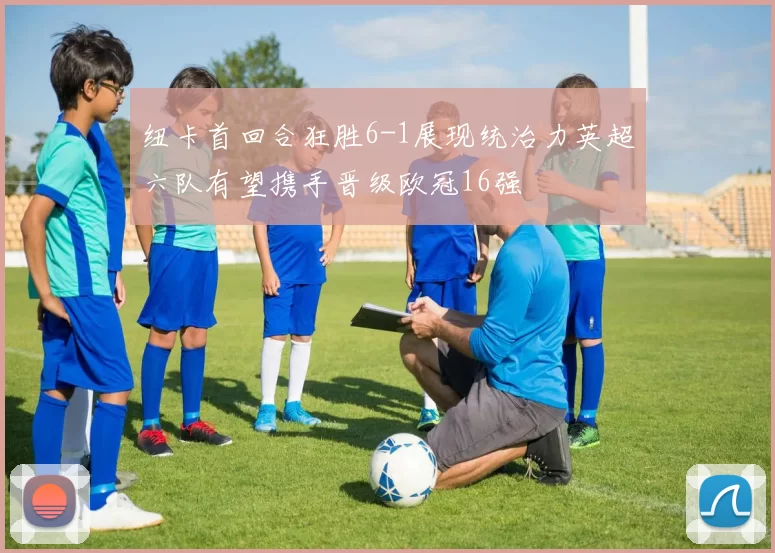 纽卡首回合狂胜6-1展现统治力英超六队有望携手晋级欧冠16强
