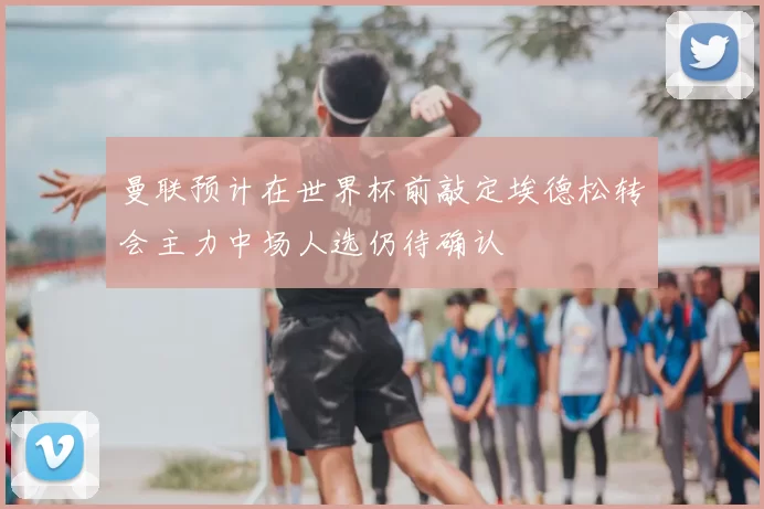 曼联预计在世界杯前敲定埃德松转会主力中场人选仍待确认