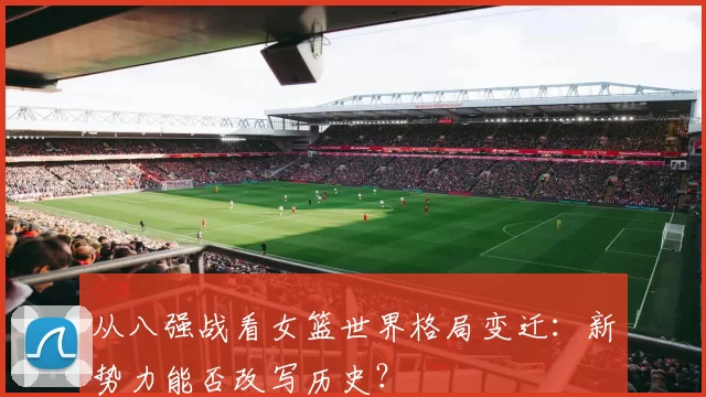 从八强战看女篮世界格局变迁:新势力能否改写历史?