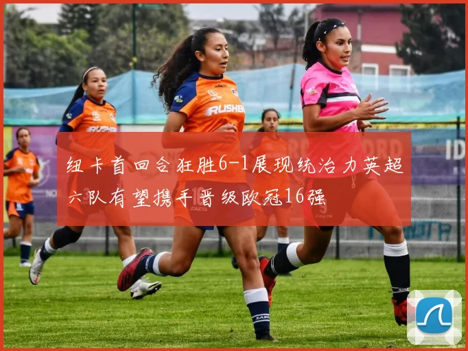 纽卡首回合狂胜6-1展现统治力英超六队有望携手晋级欧冠16强