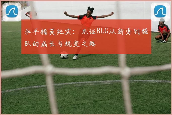 和平精英纪实：见证BLG从新秀到强队的成长与蜕变之路