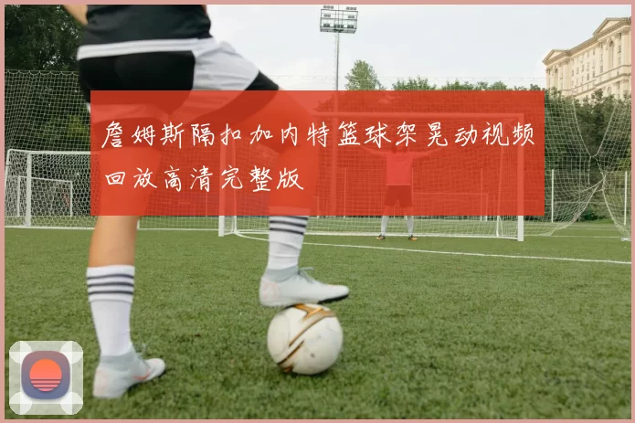 詹姆斯隔扣加内特篮球架晃动视频回放高清完整版