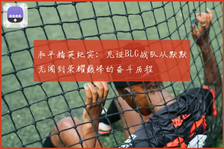 和平精英纪实：见证BLG战队从默默无闻到荣耀巅峰的奋斗历程