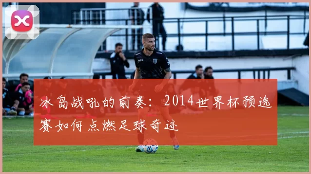 冰岛战吼的前奏：2014世界杯预选赛如何点燃足球奇迹