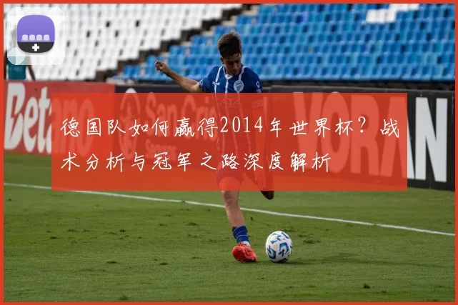 德国队如何赢得2014年世界杯?战术分析与冠军之路深度解析