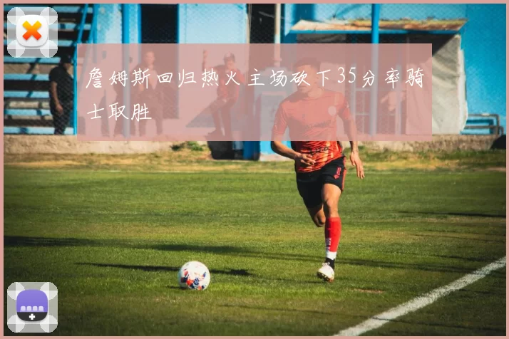 詹姆斯回归热火主场砍下35分率骑士取胜