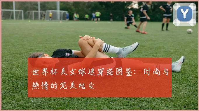 世界杯美女球迷穿搭图鉴:时尚与热情的完美结合