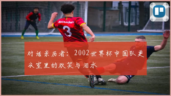 对话亲历者:2002世界杯中国队更衣室里的欢笑与泪水