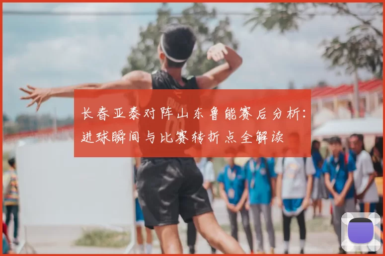 长春亚泰对阵山东鲁能赛后分析：进球瞬间与比赛转折点全解读