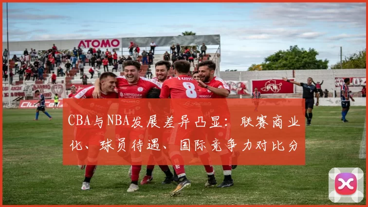 CBA与NBA发展差异凸显:联赛商业化、球员待遇、国际竞争力对比分析