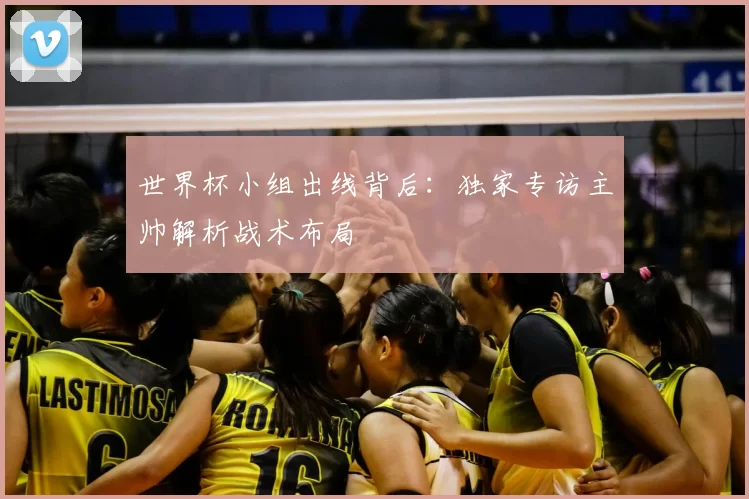 世界杯小组出线背后:独家专访主帅解析战术布局