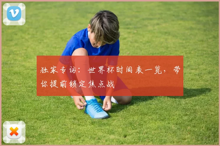 独家专访:世界杯时间表一览,带你提前锁定焦点战