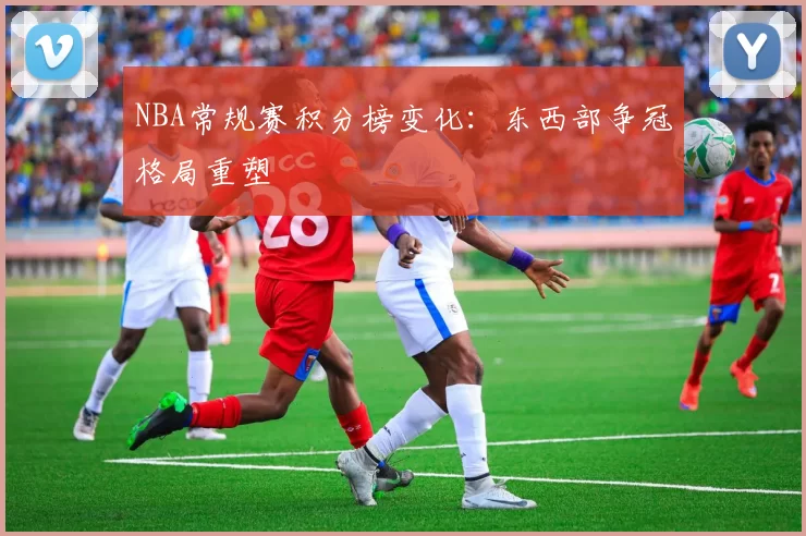 NBA常规赛积分榜变化:东西部争冠格局重塑