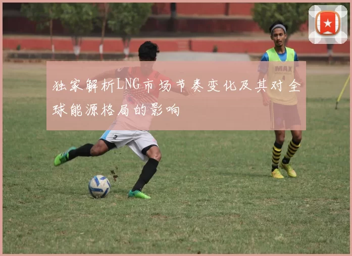 独家解析LNG市场节奏变化及其对全球能源格局的影响