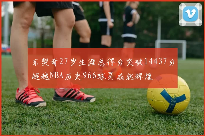 东契奇27岁生涯总得分突破14437分超越NBA历史966球员成就辉煌