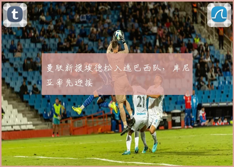 曼联新援埃德松入选巴西队,库尼亚率先迎接