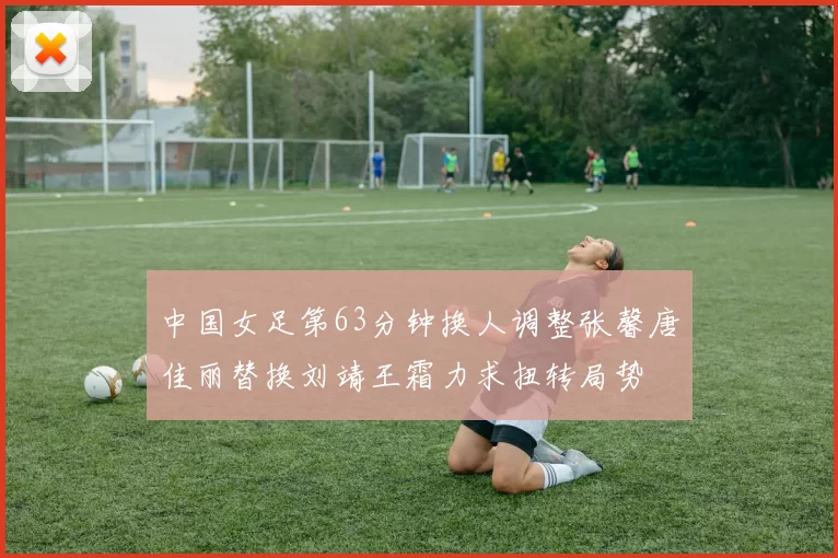 中国女足第63分钟换人调整张馨唐佳丽替换刘靖王霜力求扭转局势