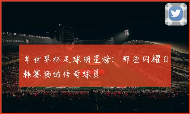 年世界杯足球明星榜：那些闪耀日韩赛场的传奇球员
