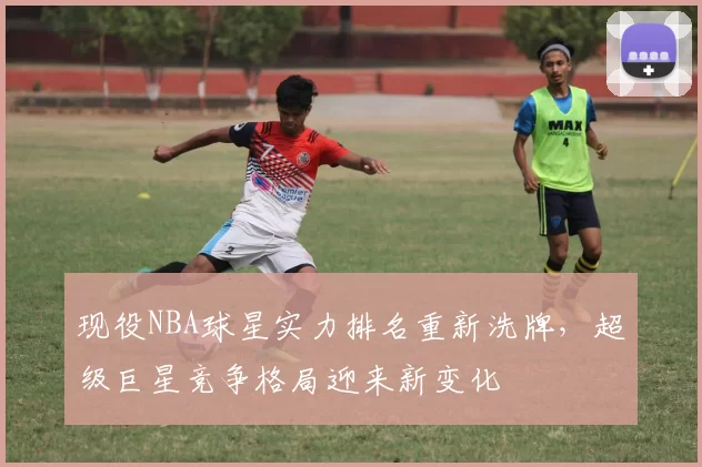 现役NBA球星实力排名重新洗牌,超级巨星竞争格局迎来新变化