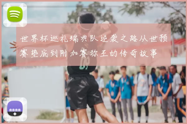 世界杯巡礼瑞典队逆袭之路从世预赛垫底到附加赛称王的传奇故事