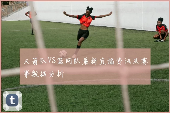 火箭队VS篮网队最新直播资讯及赛事数据分析