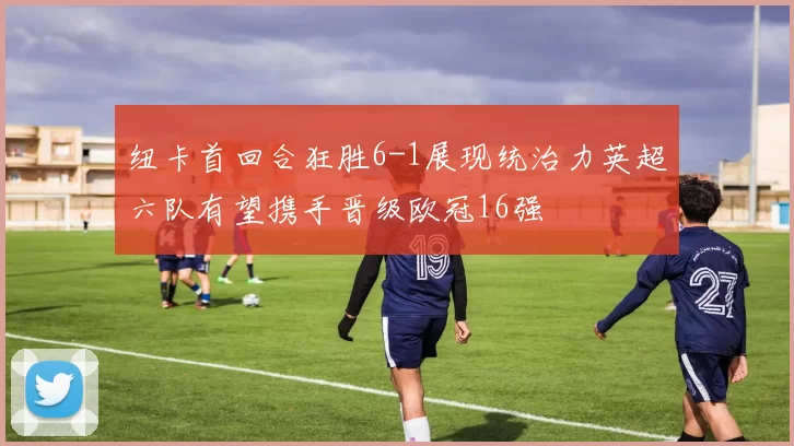 纽卡首回合狂胜6-1展现统治力英超六队有望携手晋级欧冠16强