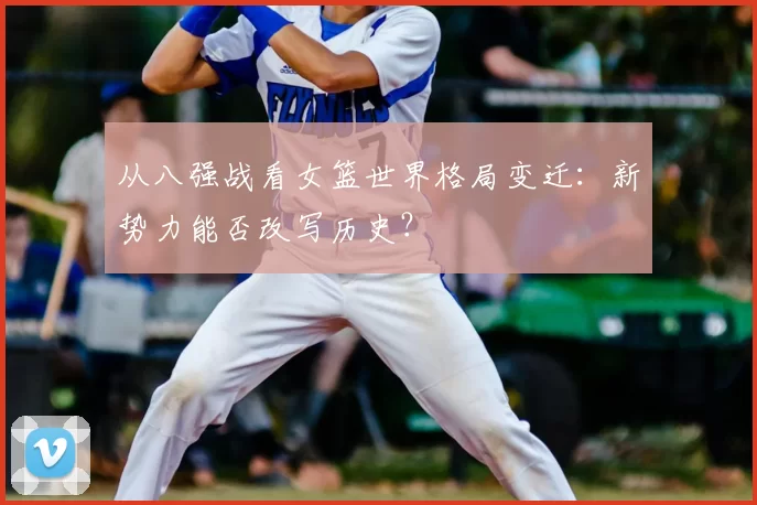 从八强战看女篮世界格局变迁：新势力能否改写历史？
