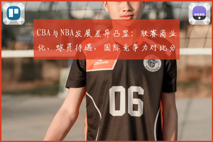 CBA与NBA发展差异凸显:联赛商业化、球员待遇、国际竞争力对比分析