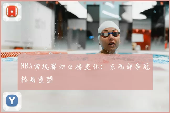 NBA常规赛积分榜变化:东西部争冠格局重塑