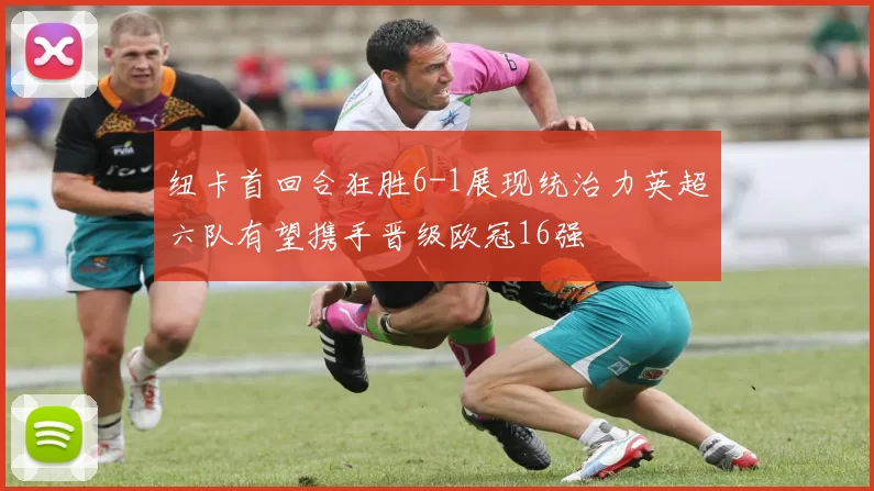 纽卡首回合狂胜6-1展现统治力英超六队有望携手晋级欧冠16强