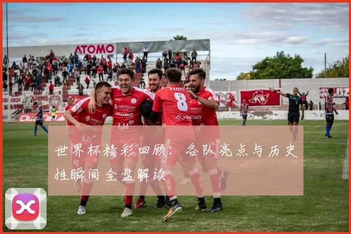 世界杯精彩回顾:各队亮点与历史性瞬间全盘解读