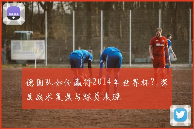 德国队如何赢得2014年世界杯?深度战术复盘与球员表现