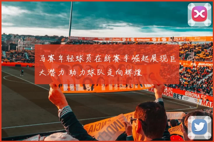 马赛年轻球员在新赛季崛起展现巨大潜力 助力球队走向辉煌