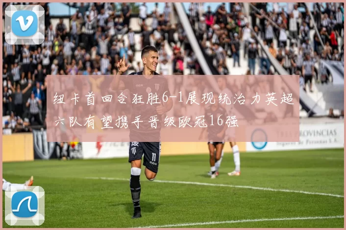 纽卡首回合狂胜6-1展现统治力英超六队有望携手晋级欧冠16强