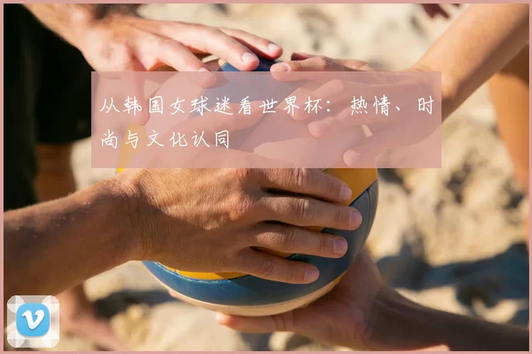 从韩国女球迷看世界杯:热情、时尚与文化认同