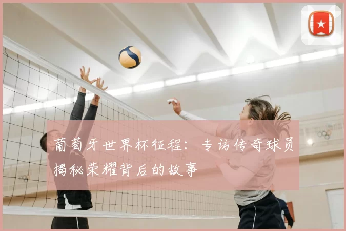 葡萄牙世界杯征程:专访传奇球员揭秘荣耀背后的故事