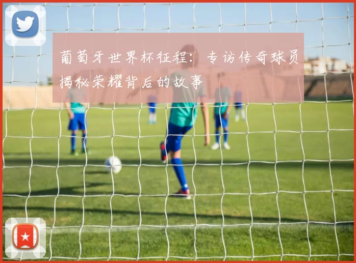 葡萄牙世界杯征程:专访传奇球员揭秘荣耀背后的故事